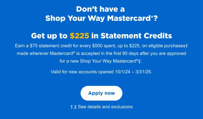 Don’t have a Shop Your Way Mastercard®? Get up to $225 in Statement Credits† Earn a $75 statement credit for every $500 spent, up to $225, on eligible purchases† made wherever Mastercard® is accepted in the first 90 days after you are approved for a new Shop Your Way Mastercard®‡. Valid for new account opened 3/1/24 – 9/30/24. | Apply now | †,‡ See details and exclusions